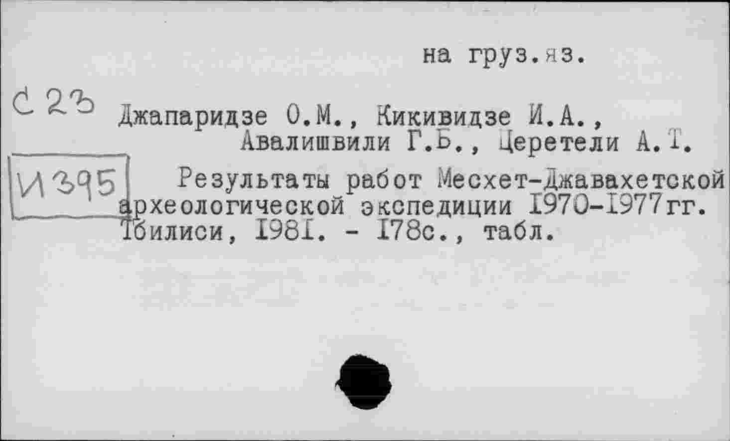 ﻿на груз.яз.
И<ЬЧ5
Джапаридзе О.М., Кикивидзе И.А., Авалишвили Г.Б., Церетели A.Т.
Результаты работ Месхет-Джавахетской археологической экспедиции 1970-1977гг. "Тбилиси, I98.L. - 178с., табл.